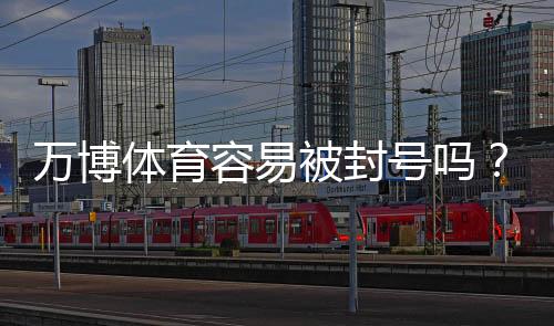 万博体育容易被封号吗？封号原因、常见风险与合规使用攻略