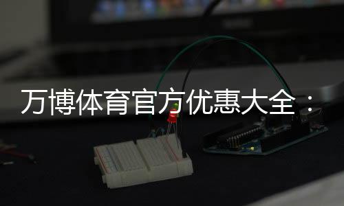 万博体育官方优惠大全：最新活动、领取方法与使用攻略