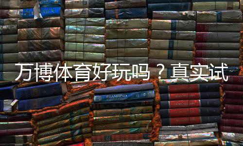 万博体育好玩吗?真实试玩评测、玩法特色与安全性详解