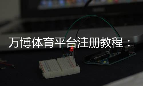 万博体育平台注册教程:新手快速注册流程、实名认证与安全注意事项
