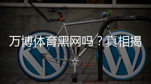 万博体育黑网吗?真相揭秘:用户反馈、常见骗局与如何辨别