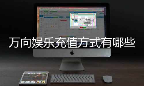 万向娱乐充值方式有哪些?详解最新存款渠道与优惠活动