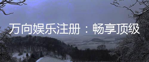 万向娱乐注册：畅享顶级棋牌电游的尊贵体验