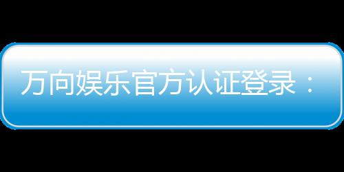 万向娱乐官方认证登录:安全便捷的一站式游戏入口