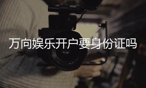万向娱乐开户要身份证吗?实名认证流程及注意事项详解