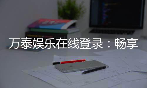 万泰娱乐在线登录：畅享顶级棋牌与电子游艺的豪华体验