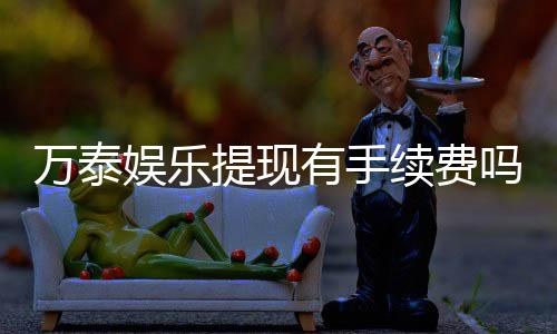 万泰娱乐提现有手续费吗？手续费标准与到账时间详解