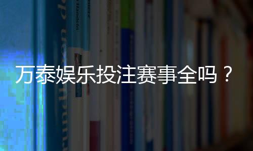 万泰娱乐投注赛事全吗？深度解析平台赛事覆盖与特色玩法