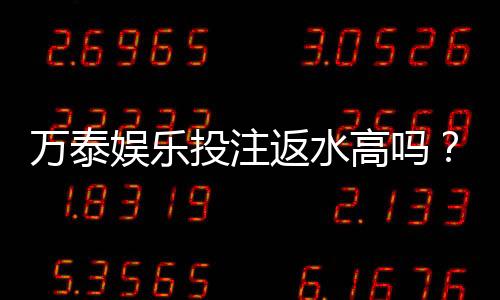 万泰娱乐投注返水高吗？揭秘高返水活动真实福利