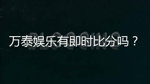 万泰娱乐有即时比分吗？全面解析比分功能与投注技巧