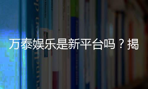 万泰娱乐是新平台吗？揭秘其背景与玩家真实体验