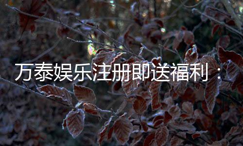 万泰娱乐注册即送福利：新会员专享豪礼首存加赠彩金！