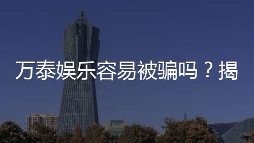 万泰娱乐容易被骗吗？揭秘平台安全性及防骗指南