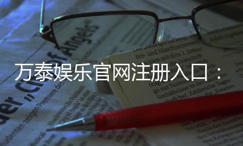 万泰娱乐官网注册入口:轻松三步完成账号注册畅享豪华游戏盛宴
