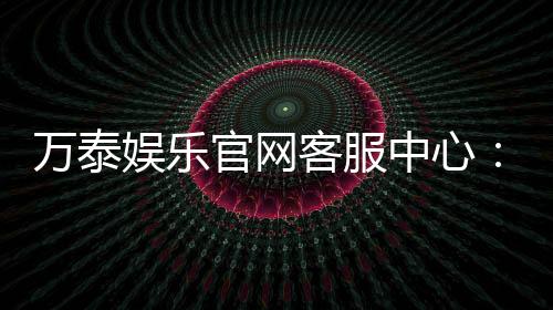 万泰娱乐官网客服中心：专业服务与高效解决方案一网打尽