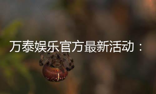 万泰娱乐官方最新活动：独家优惠与惊喜礼包限时放送