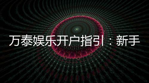万泰娱乐开户指引：新手必看的快速注册与首存攻略