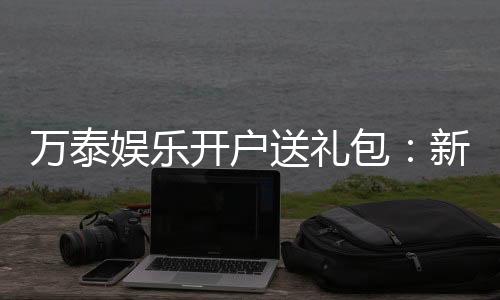 万泰娱乐开户送礼包：新会员专享豪礼首存即送大礼包