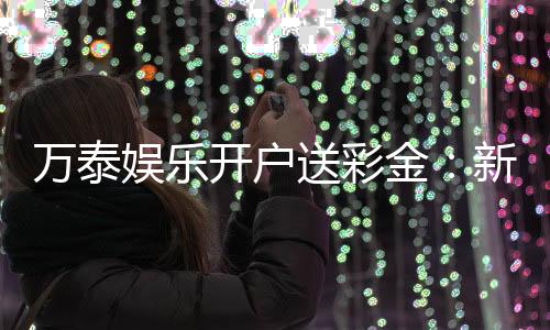 万泰娱乐开户送彩金:新会员注册即享高额彩金礼遇