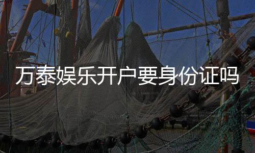 万泰娱乐开户要身份证吗？实名认证流程及注意事项详解