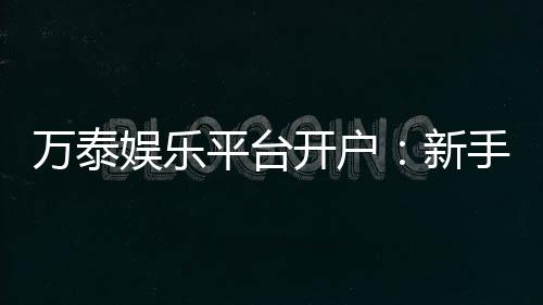 万泰娱乐平台开户：新手注册指南与独家优惠解析