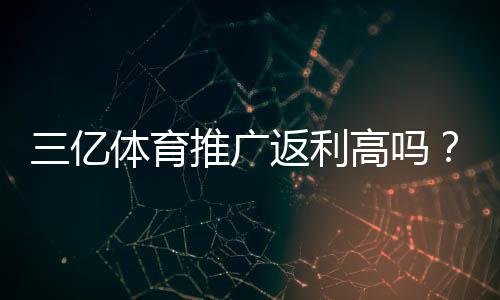 三亿体育推广返利高吗?实测返利比例、提现条件与避坑指南