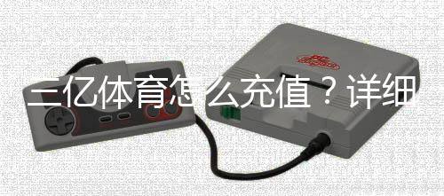 三亿体育怎么充值？详细充值步骤、支付方式与常见问题解答