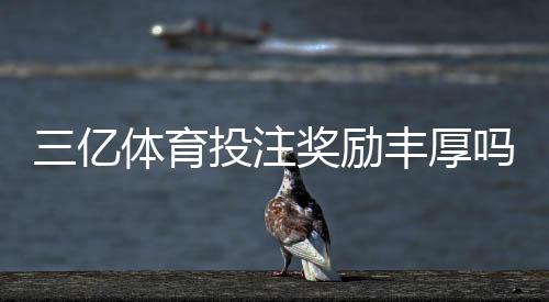 三亿体育投注奖励丰厚吗？真实评测、领取攻略与风险提示