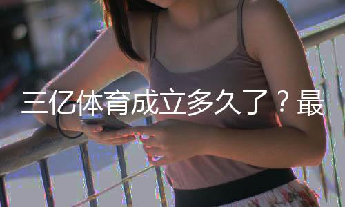 三亿体育成立多久了?最新成立时间、公司背景与发展历程详解