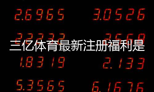 三亿体育最新注册福利是什么？新手领取攻略与注意事项