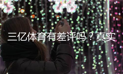 三亿体育有差评吗？真实用户评价与差评原因全面解析