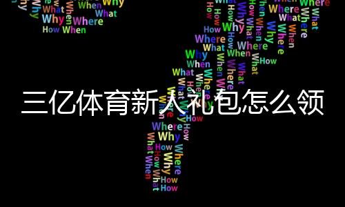三亿体育新人礼包怎么领取?新手专享福利、激活码与使用攻略全解析
