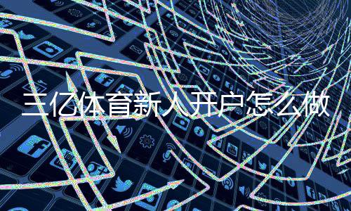 三亿体育新人开户怎么做?注册流程、实名认证与优惠领取一看就懂
