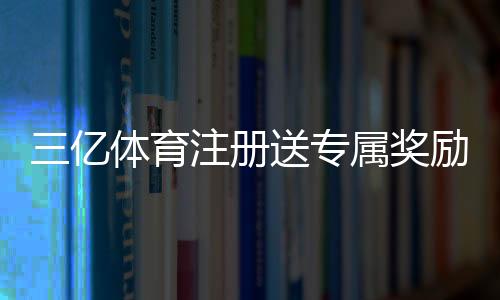 三亿体育注册送专属奖励怎么领取？新手领取攻略与注意事项详解