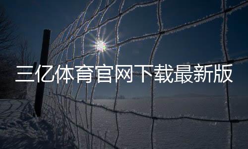 三亿体育官网下载最新版:官方渠道、安装与安装常见问题全攻略