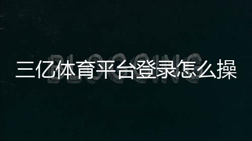 三亿体育平台登录怎么操作？官方入口、注册与安全登录教程