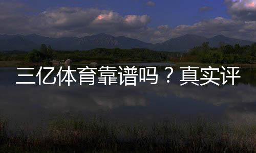三亿体育靠谱吗?真实评测:资质、安全与提现可靠性全面分析
