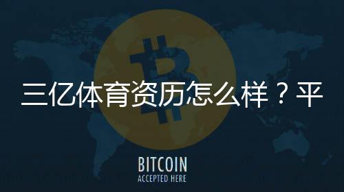 三亿体育资历怎么样?平台资质、运营背景与用户口碑深度解析