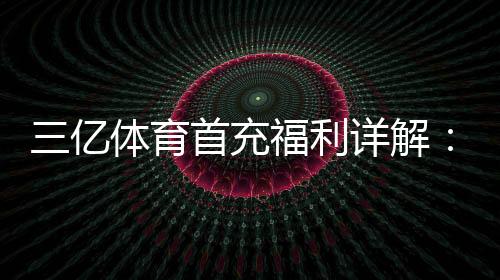 三亿体育首充福利详解:新手如何领取最高优惠与注意事项