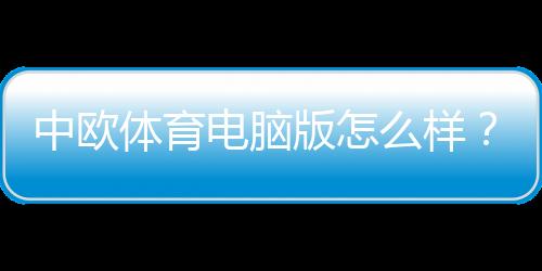 中欧体育电脑版怎么样？下载安装教程、功能体验与安全性深度评测