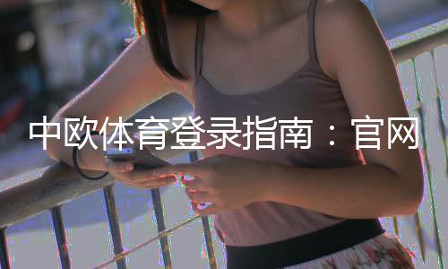 中欧体育登录指南:官网入口、注册步骤与常见登录问题快速解决
