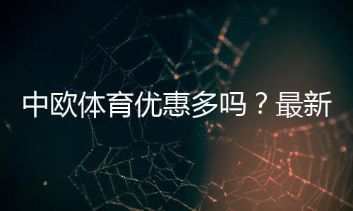 中欧体育优惠多吗？最新优惠政策详解与实用领取攻略