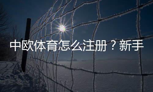 中欧体育怎么注册？新手注册流程图文详解与常见问题解答