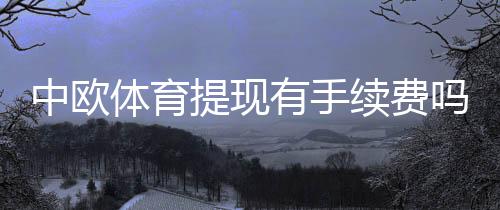 中欧体育提现有手续费吗?最新收费标准、到账时间与免手续费攻略