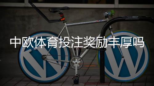 中欧体育投注奖励丰厚吗？优惠类型、领取规则与真实回报详解
