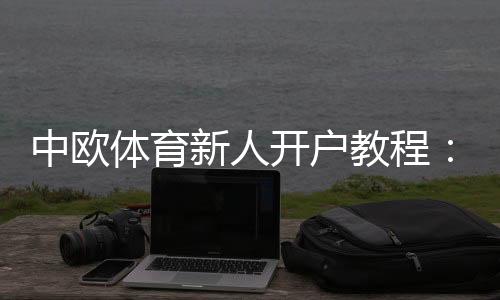中欧体育新人开户教程:注册流程、实名认证与首存优惠详解