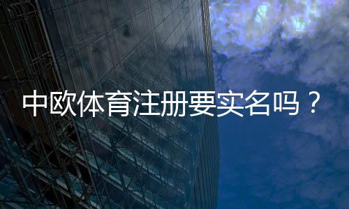中欧体育注册要实名吗?实名认证流程、所需资料与注意事项