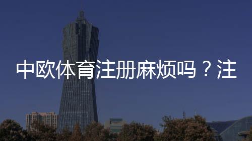 中欧体育注册麻烦吗?注册流程详解与常见问题快速解决