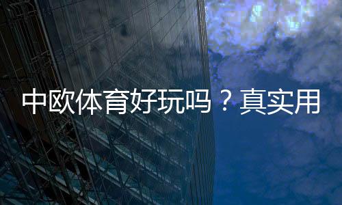 中欧体育好玩吗？真实用户体验、玩法亮点与优缺点全面解析