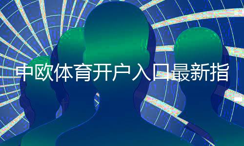 中欧体育开户入口最新指南:新手注册流程、实名认证与安全注意事项